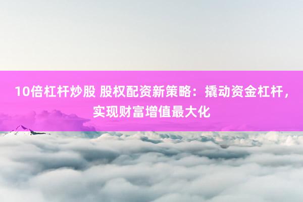 10倍杠杆炒股 股权配资新策略：撬动资金杠杆，实现财富增值最大化