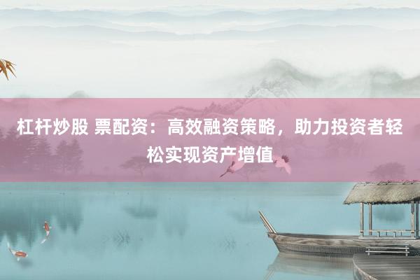 杠杆炒股 票配资：高效融资策略，助力投资者轻松实现资产增值