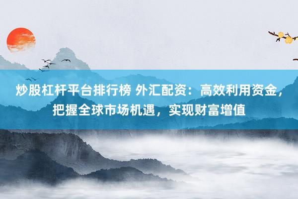 炒股杠杆平台排行榜 外汇配资：高效利用资金，把握全球市场机遇，实现财富增值