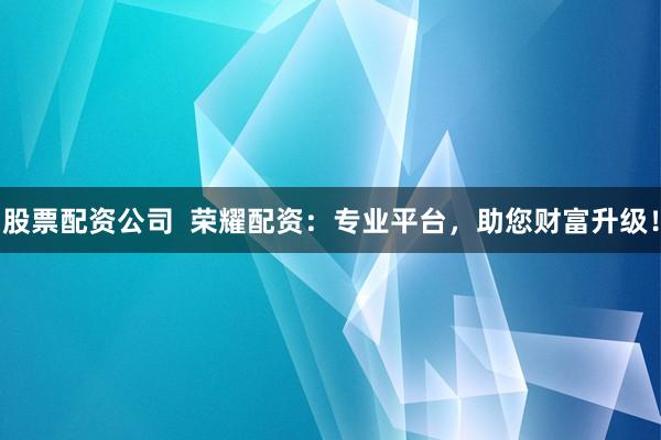 股票配资公司  荣耀配资：专业平台，助您财富升级！