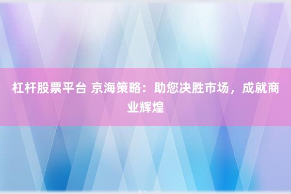 杠杆股票平台 京海策略：助您决胜市场，成就商业辉煌