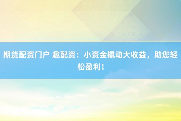 期货配资门户 趣配资：小资金撬动大收益，助您轻松盈利！