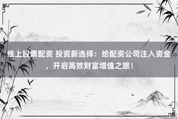 线上股票配资 投资新选择：给配资公司注入资金，开启高效财富增值之旅！