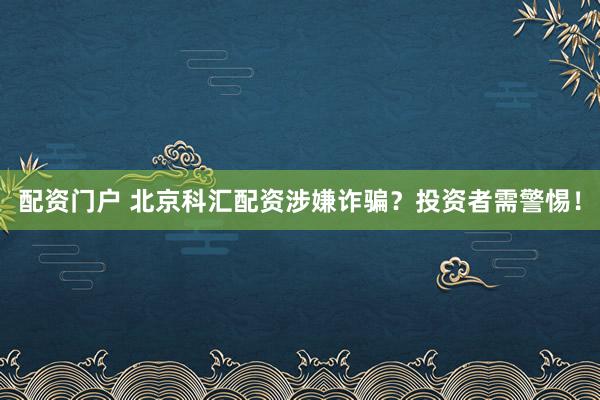 配资门户 北京科汇配资涉嫌诈骗？投资者需警惕！