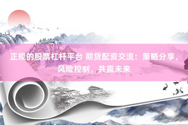正规的股票杠杆平台 期货配资交流：策略分享，风险控制，共赢未来