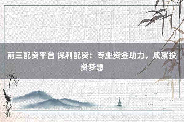 前三配资平台 保利配资：专业资金助力，成就投资梦想