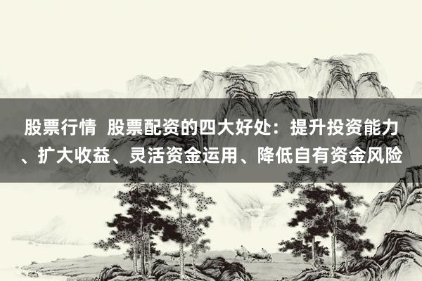 股票行情  股票配资的四大好处：提升投资能力、扩大收益、灵活资金运用、降低自有资金风险