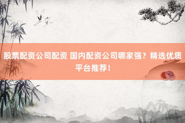 股票配资公司配资 国内配资公司哪家强？精选优质平台推荐！