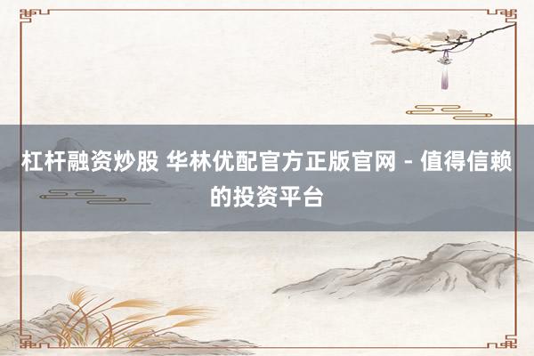 杠杆融资炒股 华林优配官方正版官网 - 值得信赖的投资平台