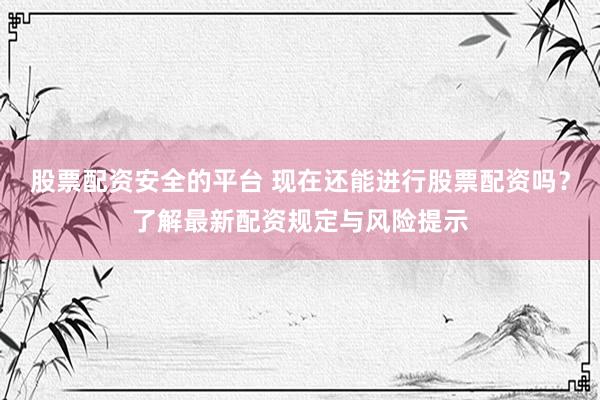 股票配资安全的平台 现在还能进行股票配资吗？了解最新配资规定与风险提示