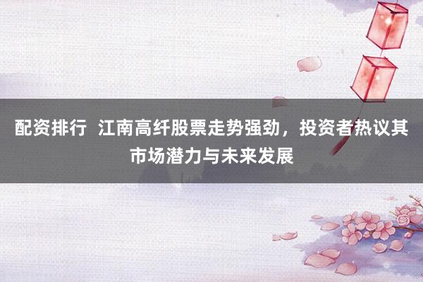 配资排行  江南高纤股票走势强劲，投资者热议其市场潜力与未来发展
