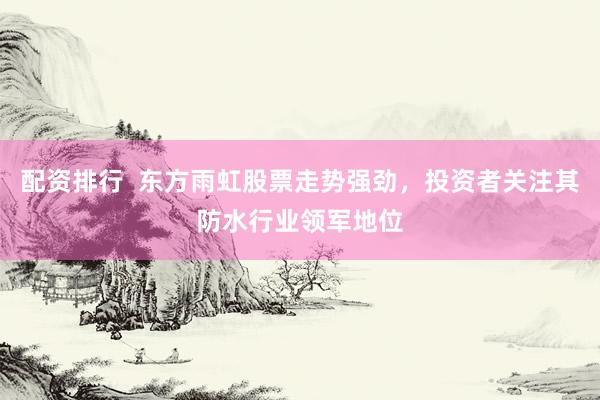 配资排行  东方雨虹股票走势强劲，投资者关注其防水行业领军地位