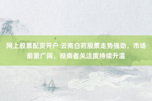 网上股票配资开户 云南白药股票走势强劲，市场前景广阔，投资者关注度持续升温