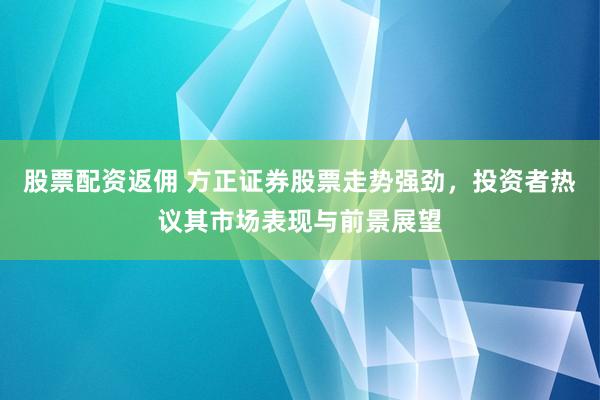 股票配资返佣 方正证券股票走势强劲，投资者热议其市场表现与前景展望