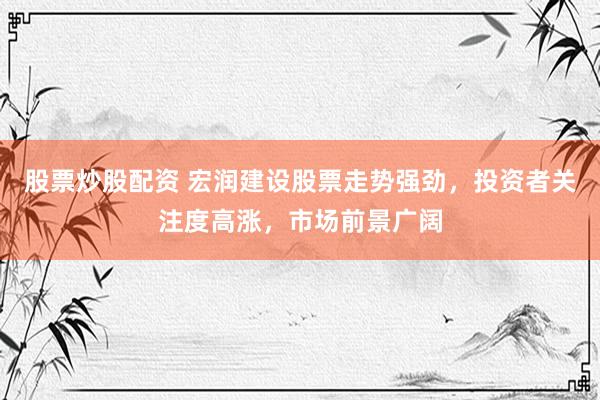 股票炒股配资 宏润建设股票走势强劲，投资者关注度高涨，市场前景广阔