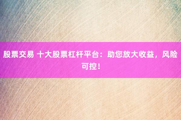 股票交易 十大股票杠杆平台：助您放大收益，风险可控！