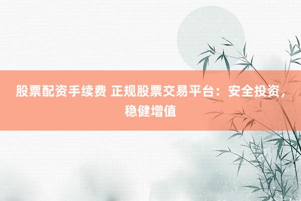 股票配资手续费 正规股票交易平台：安全投资，稳健增值