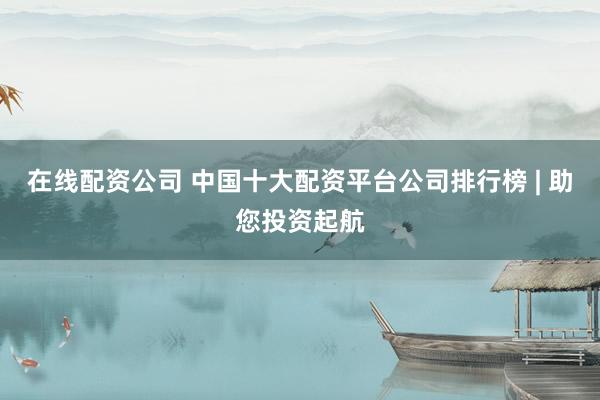 在线配资公司 中国十大配资平台公司排行榜 | 助您投资起航