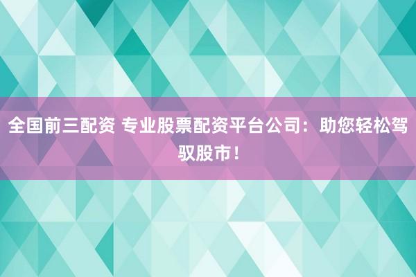 全国前三配资 专业股票配资平台公司：助您轻松驾驭股市！