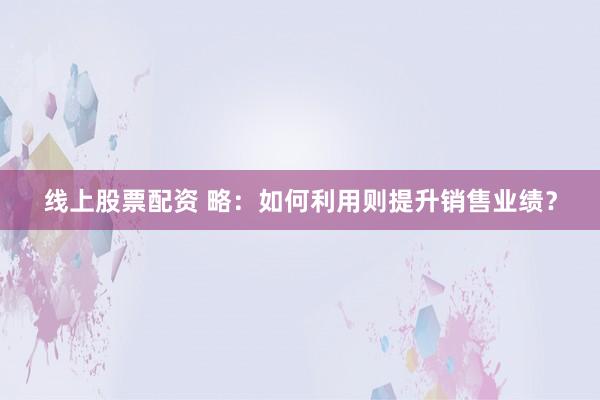 线上股票配资 略：如何利用则提升销售业绩？
