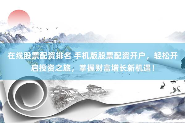在线股票配资排名 手机版股票配资开户，轻松开启投资之旅，掌握财富增长新机遇！