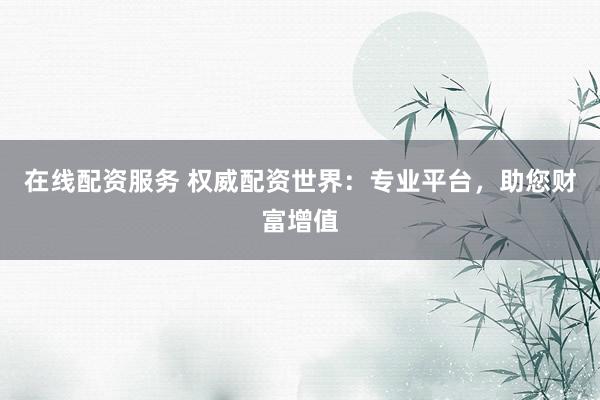 在线配资服务 权威配资世界：专业平台，助您财富增值