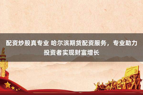 配资炒股真专业 哈尔滨期货配资服务，专业助力投资者实现财富增长