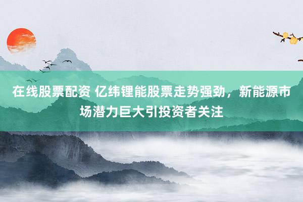 在线股票配资 亿纬锂能股票走势强劲，新能源市场潜力巨大引投资者关注
