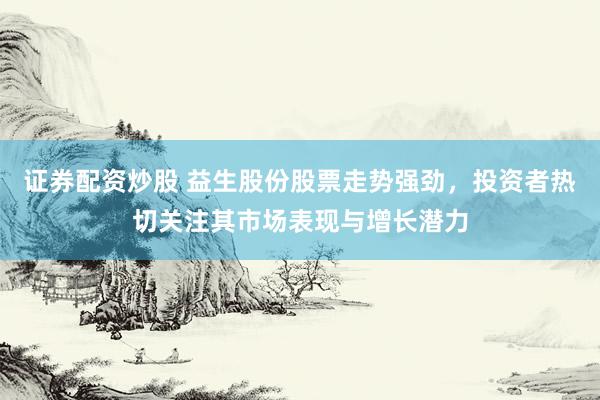 证券配资炒股 益生股份股票走势强劲，投资者热切关注其市场表现与增长潜力