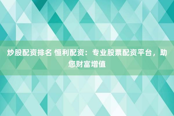 炒股配资排名 恒利配资：专业股票配资平台，助您财富增值