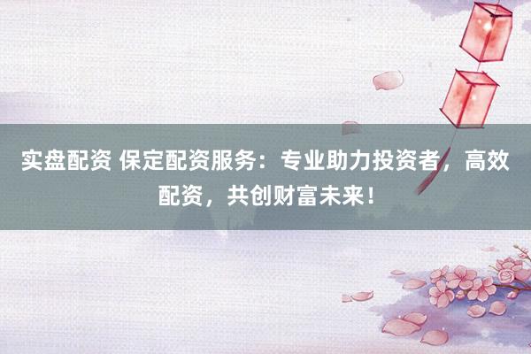 实盘配资 保定配资服务：专业助力投资者，高效配资，共创财富未来！