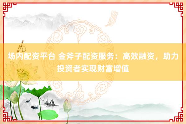 场内配资平台 金斧子配资服务：高效融资，助力投资者实现财富增值