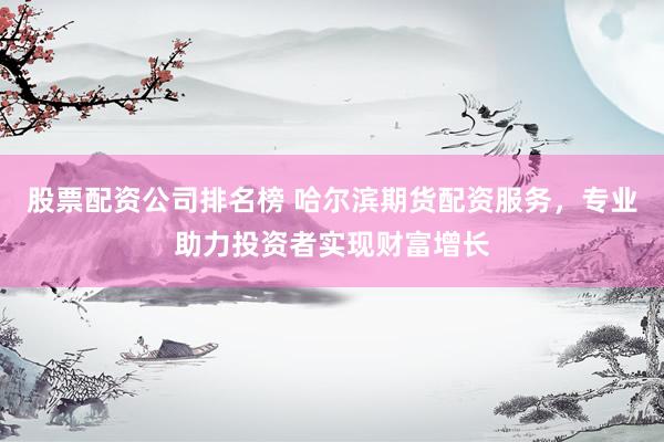 股票配资公司排名榜 哈尔滨期货配资服务，专业助力投资者实现财富增长