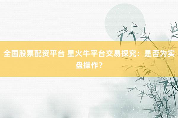 全国股票配资平台 星火牛平台交易探究：是否为实盘操作？