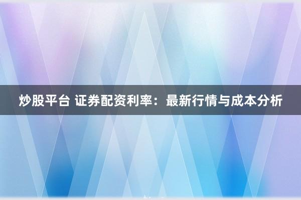 炒股平台 证券配资利率：最新行情与成本分析