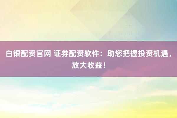 白银配资官网 证券配资软件：助您把握投资机遇，放大收益！
