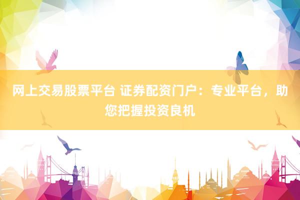 网上交易股票平台 证券配资门户：专业平台，助您把握投资良机