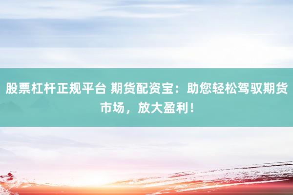 股票杠杆正规平台 期货配资宝：助您轻松驾驭期货市场，放大盈利！
