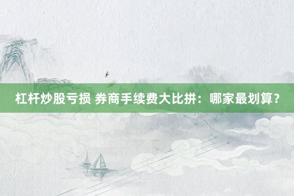 杠杆炒股亏损 券商手续费大比拼：哪家最划算？