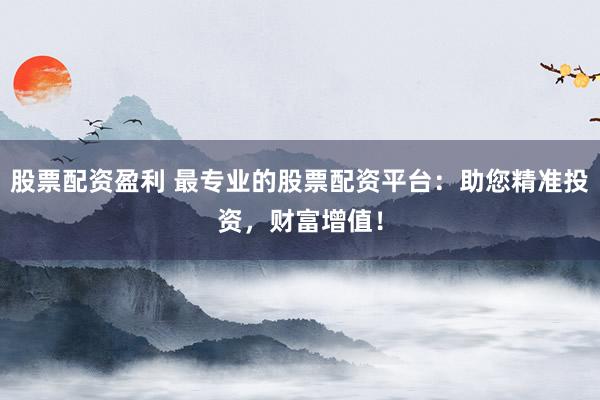 股票配资盈利 最专业的股票配资平台：助您精准投资，财富增值！