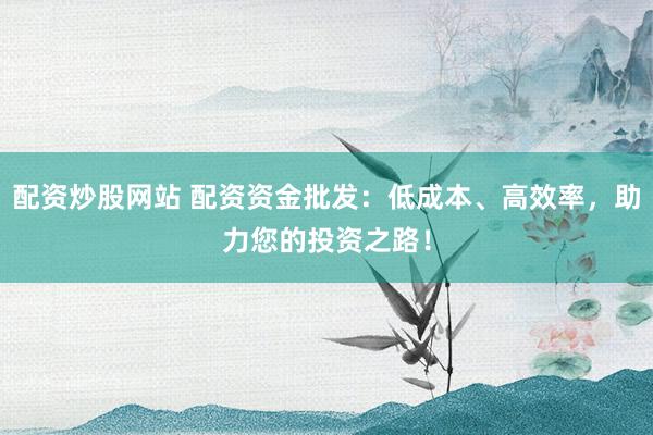 配资炒股网站 配资资金批发：低成本、高效率，助力您的投资之路！