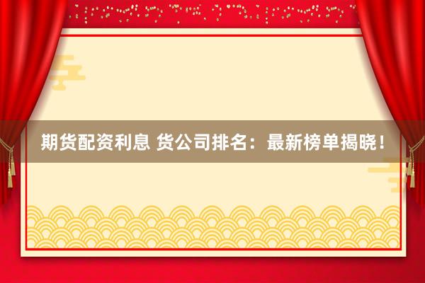 期货配资利息 货公司排名：最新榜单揭晓！