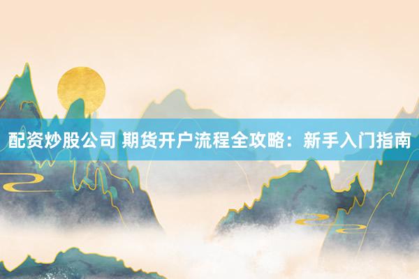 配资炒股公司 期货开户流程全攻略：新手入门指南