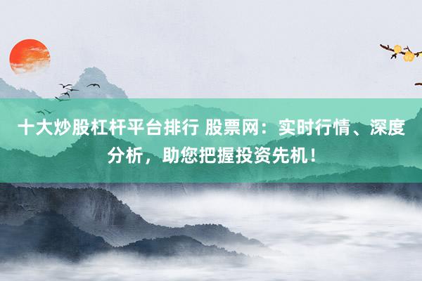 十大炒股杠杆平台排行 股票网：实时行情、深度分析，助您把握投资先机！