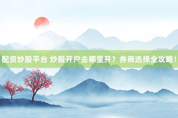 配资炒股平台 炒股开户去哪里开？券商选择全攻略！