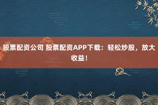 股票配资公司 股票配资APP下载：轻松炒股，放大收益！