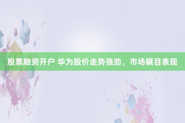 股票融资开户 华为股价走势强劲，市场瞩目表现