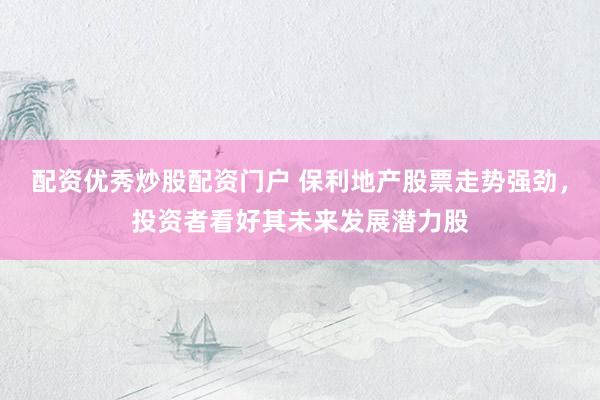 配资优秀炒股配资门户 保利地产股票走势强劲，投资者看好其未来发展潜力股