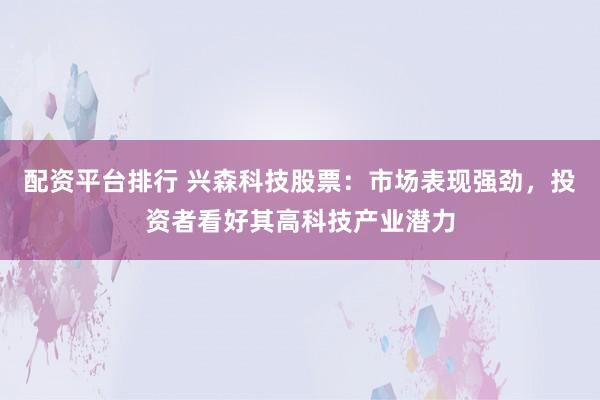 配资平台排行 兴森科技股票：市场表现强劲，投资者看好其高科技产业潜力