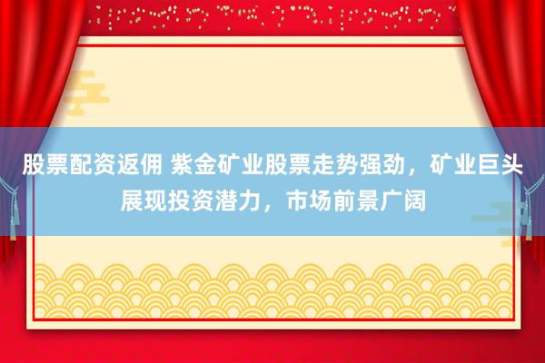 股票配资返佣 紫金矿业股票走势强劲，矿业巨头展现投资潜力，市场前景广阔